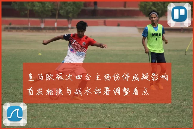 皇马欧冠次回合主场伤停成疑影响首发轮换与战术部署调整看点